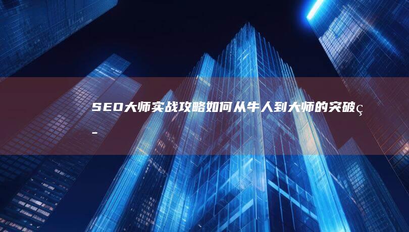 SEO大师实战攻略：如何从牛人到大师的突破策略